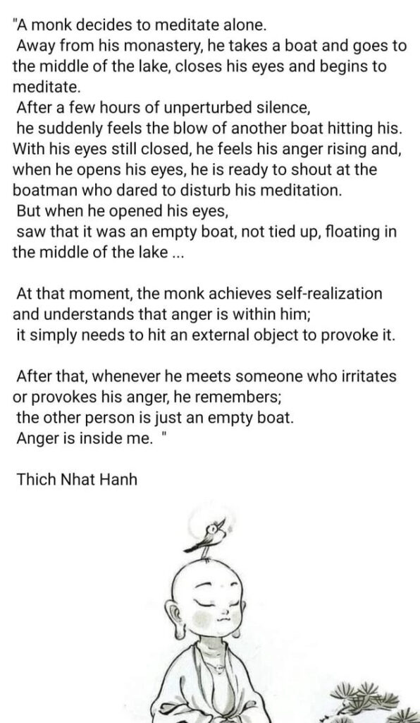 A monk decides to meditate alone. Away from his monastery, he takes a boat and goes to the middle of the lake, closes his eyes and begins to meditate. After a few hours of unperturbed silence, he suddenly feels the blow of another boat hitting his. With his eyes still closed, he feels his anger rising and, when he opens his eyes, he is ready to shout at the boatman who dared to disturb his meditation. But when he opened his eyes, saw that it was an empty boat, not tied up, floating in the middle of the lake… At that moment, the monk achieves self-realization and understands that anger is within him; it simply needs to hit an external object to provoke it. After that, whenever he meets someone who irritates or provokes his anger, he remembers: "The other person is just an empty boat. Anger is inside me." 