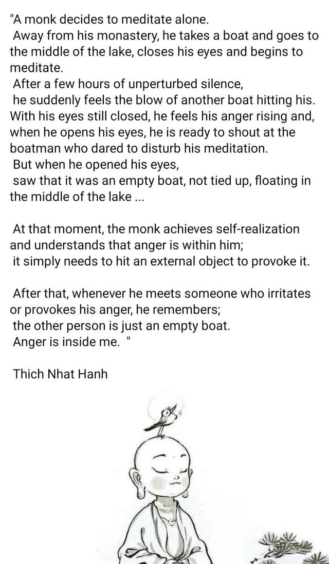 A monk decides to meditate alone. Away from his monastery, he takes a boat and goes to the middle of the lake, closes his eyes and begins to meditate. After a few hours of unperturbed silence, he suddenly feels the blow of another boat hitting his. With his eyes still closed, he feels his anger rising and, when he opens his eyes, he is ready to shout at the boatman who dared to disturb his meditation. But when he opened his eyes, saw that it was an empty boat, not tied up, floating in the middle of the lake… At that moment, the monk achieves self-realization and understands that anger is within him; it simply needs to hit an external object to provoke it. After that, whenever he meets someone who irritates or provokes his anger, he remembers: "The other person is just an empty boat. Anger is inside me."